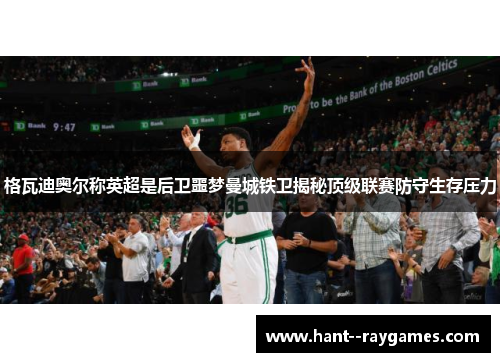 格瓦迪奥尔称英超是后卫噩梦曼城铁卫揭秘顶级联赛防守生存压力 格瓦迪奥尔称英超是后卫噩梦曼城铁卫揭秘顶级联赛防守生存压力