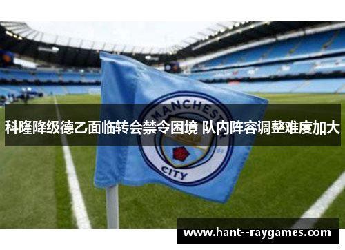 科隆降级德乙面临转会禁令困境 队内阵容调整难度加大