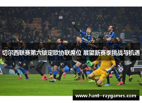 切尔西联赛第六锁定欧协联席位 展望新赛季挑战与机遇