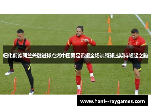 归化前锋阿兰关键进球点燃中国男足希望全场沸腾球迷期待崛起之路