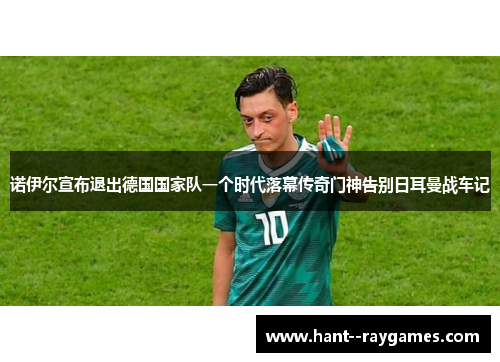 诺伊尔宣布退出德国国家队一个时代落幕传奇门神告别日耳曼战车记